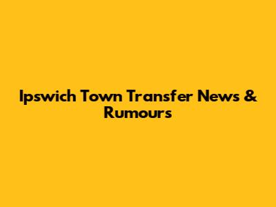 Ipswich Town Transfer News & Rumours