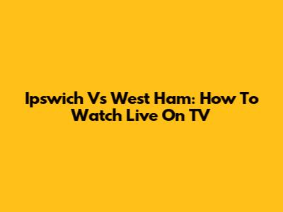 Ipswich Vs West Ham: How To Watch Live On TV