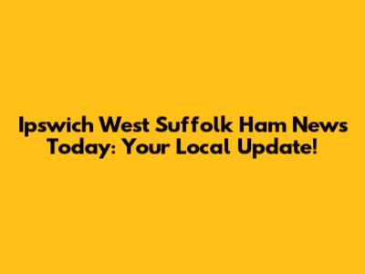 Ipswich West Suffolk Ham News Today: Your Local Update!