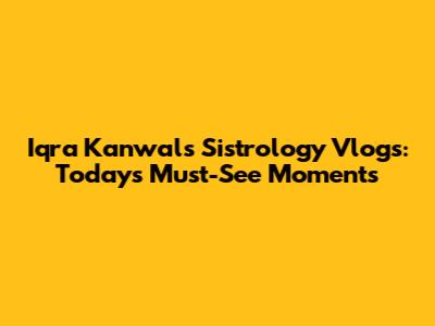 Iqra Kanwal's Sistrology Vlogs: Today's Must-See Moments