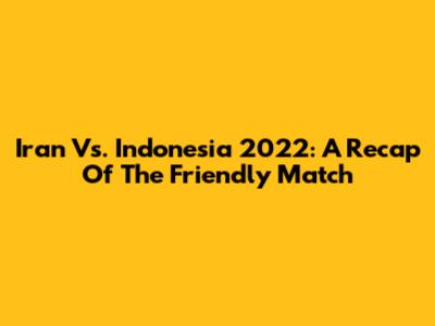 Iran Vs. Indonesia 2022: A Recap Of The Friendly Match