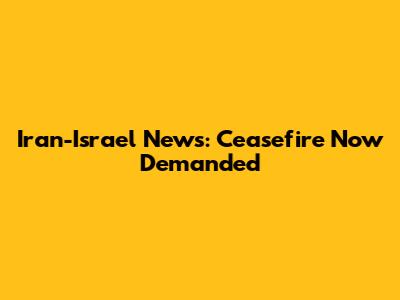 Iran-Israel News: Ceasefire Now Demanded