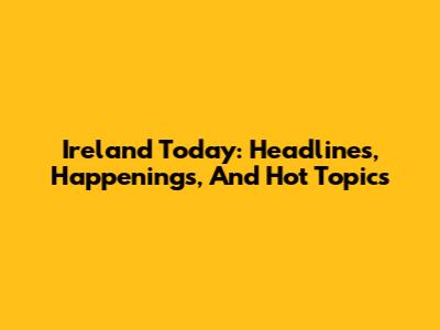 Ireland Today: Headlines, Happenings, And Hot Topics