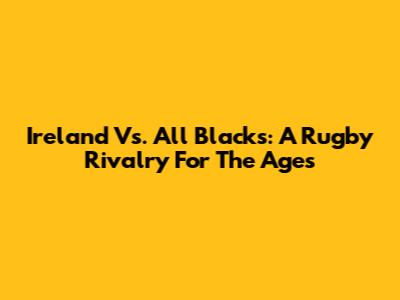 Ireland Vs. All Blacks: A Rugby Rivalry For The Ages
