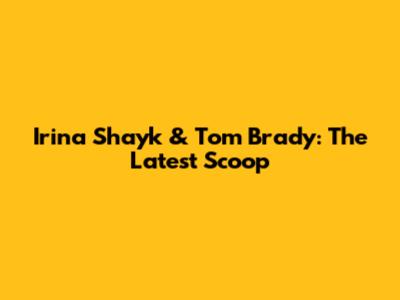Irina Shayk & Tom Brady: The Latest Scoop