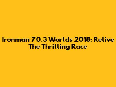 Ironman 70.3 Worlds 2018: Relive The Thrilling Race