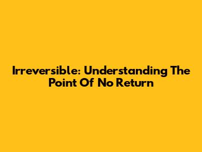 Irreversible: Understanding The Point Of No Return