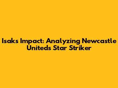 Isak's Impact: Analyzing Newcastle United's Star Striker