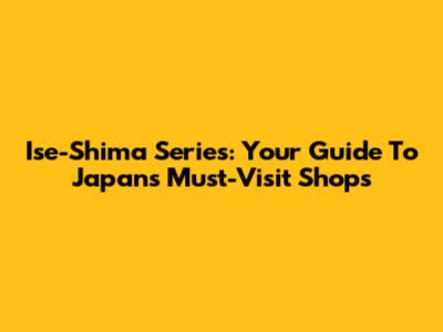 Ise-Shima Series: Your Guide To Japan's Must-Visit Shops