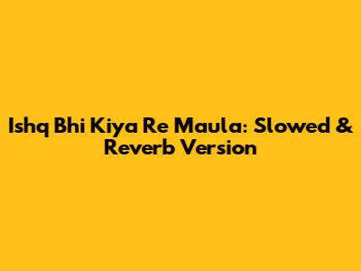 Ishq Bhi Kiya Re Maula:  Slowed & Reverb Version