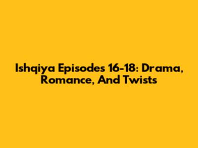 Ishqiya Episodes 16-18: Drama, Romance, And Twists