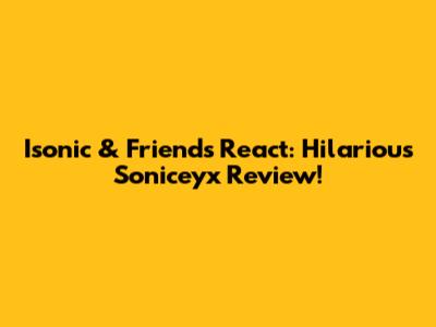 Isonic & Friends React: Hilarious Soniceyx Review!