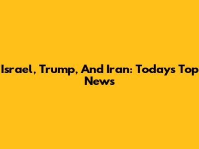 Israel, Trump, And Iran: Today's Top News