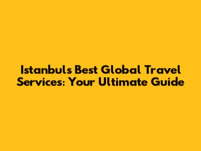 Istanbul's Best Global Travel Services: Your Ultimate Guide