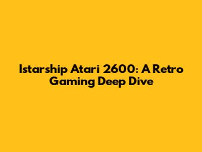 Istarship Atari 2600: A Retro Gaming Deep Dive
