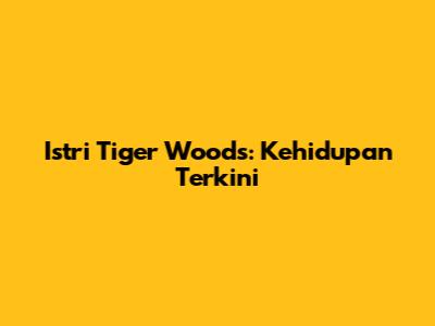 Istri Tiger Woods: Kehidupan Terkini