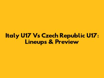Italy U17 Vs Czech Republic U17: Lineups & Preview
