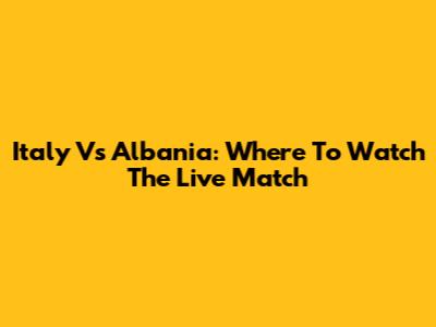 Italy Vs Albania: Where To Watch The Live Match