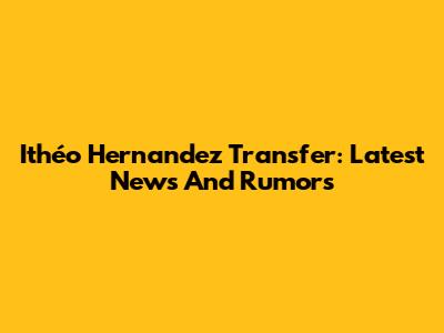Ithéo Hernandez Transfer: Latest News And Rumors