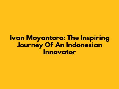 Ivan Moyantoro: The Inspiring Journey Of An Indonesian Innovator