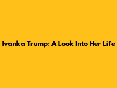 Ivanka Trump: A Look Into Her Life