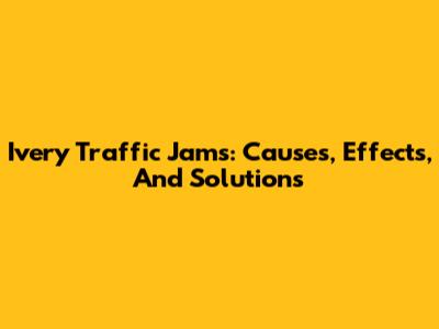 Ivery Traffic Jams: Causes, Effects, And Solutions