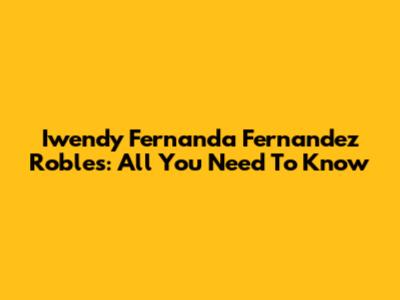 Iwendy Fernanda Fernandez Robles: All You Need To Know