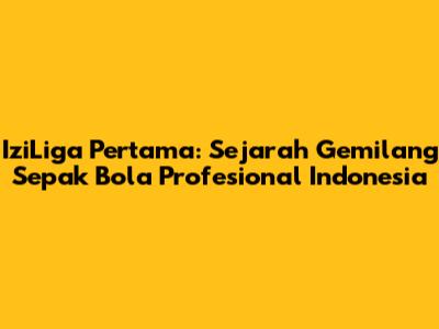 IziLiga Pertama: Sejarah Gemilang Sepak Bola Profesional Indonesia