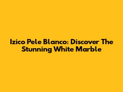 Izico Pele Blanco: Discover The Stunning White Marble