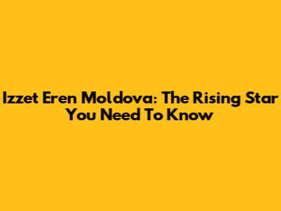 Izzet Eren Moldova: The Rising Star You Need To Know