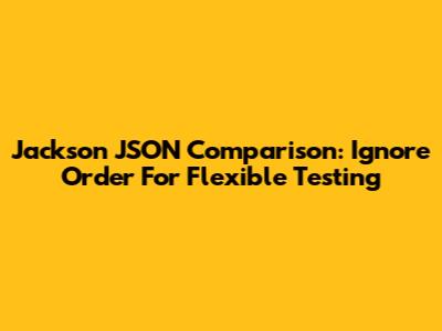 Jackson JSON Comparison: Ignore Order For Flexible Testing