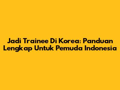 Jadi Trainee Di Korea: Panduan Lengkap Untuk Pemuda Indonesia