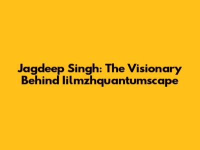 Jagdeep Singh: The Visionary Behind Iilmzhquantumscape