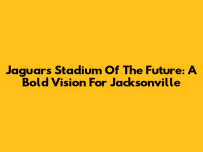 Jaguars Stadium Of The Future: A Bold Vision For Jacksonville