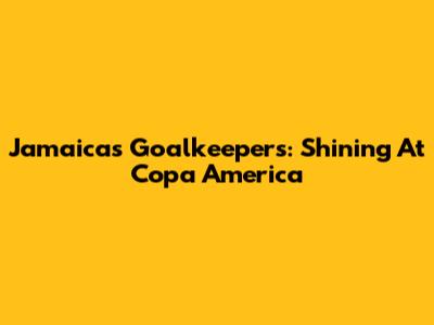 Jamaica's Goalkeepers: Shining At Copa America