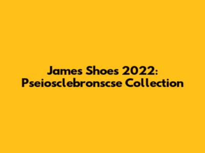 James Shoes 2022: Pseiosclebronscse Collection