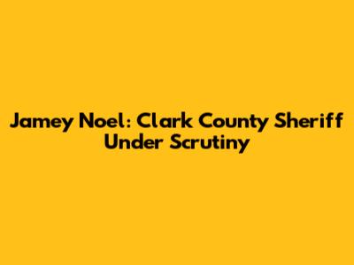 Jamey Noel: Clark County Sheriff Under Scrutiny