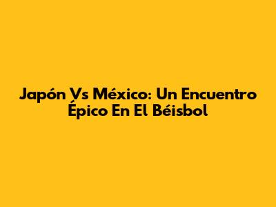 Japón Vs México: Un Encuentro Épico En El Béisbol