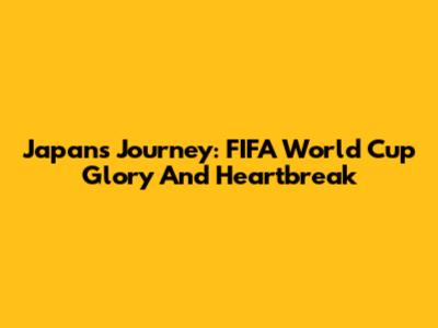 Japan's Journey: FIFA World Cup Glory And Heartbreak
