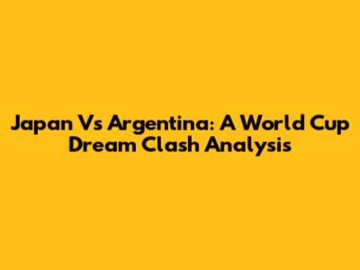 Japan Vs Argentina: A World Cup Dream Clash Analysis