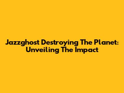 Jazzghost Destroying The Planet: Unveiling The Impact