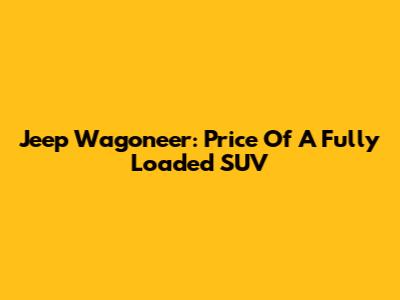 Jeep Wagoneer: Price Of A Fully Loaded SUV