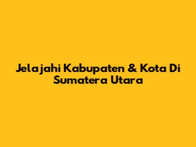 Jelajahi Kabupaten & Kota Di Sumatera Utara