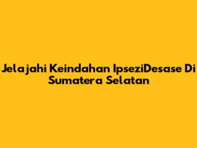 Jelajahi Keindahan IpseziDesase Di Sumatera Selatan