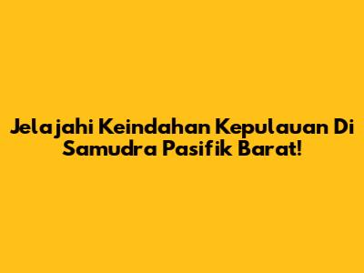 Jelajahi Keindahan Kepulauan Di Samudra Pasifik Barat!