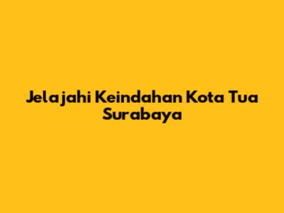 Jelajahi Keindahan Kota Tua Surabaya