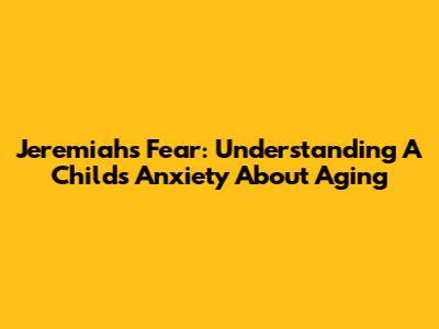 Jeremiah's Fear: Understanding A Child's Anxiety About Aging