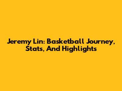 Jeremy Lin: Basketball Journey, Stats, And Highlights