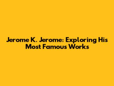 Jerome K. Jerome: Exploring His Most Famous Works