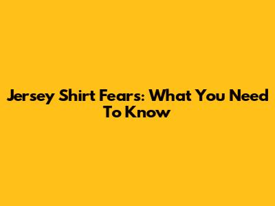 Jersey Shirt Fears: What You Need To Know
